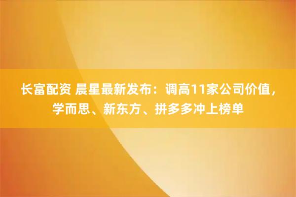 长富配资 晨星最新发布：调高11家公司价值，学而思、新东方、拼多多冲上榜单