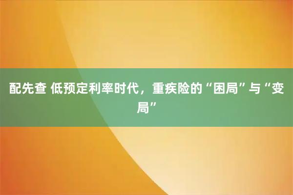 配先查 低预定利率时代，重疾险的“困局”与“变局”