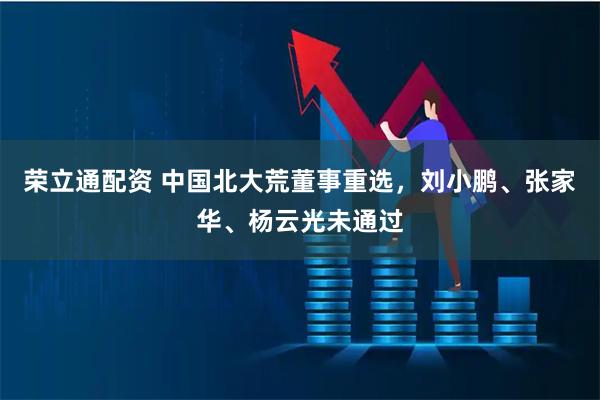 荣立通配资 中国北大荒董事重选，刘小鹏、张家华、杨云光未通过