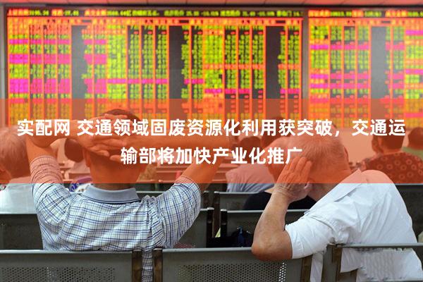 实配网 交通领域固废资源化利用获突破，交通运输部将加快产业化推广