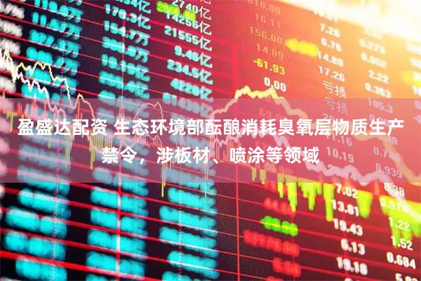 盈盛达配资 生态环境部酝酿消耗臭氧层物质生产禁令，涉板材、喷涂等领域