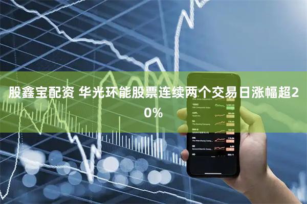 股鑫宝配资 华光环能股票连续两个交易日涨幅超20%