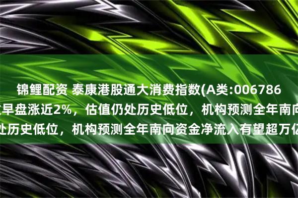 锦鲤配资 泰康港股通大消费指数(A类:006786;C类:006787)跟踪指数早盘涨近2%，估值仍处历史低位，机构预测全年南向资金净流入有望超万亿