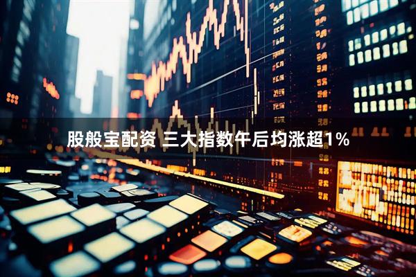 股般宝配资 三大指数午后均涨超1%