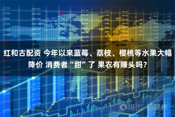 红和古配资 今年以来蓝莓、荔枝、樱桃等水果大幅降价 消费者“甜”了 果农有赚头吗？