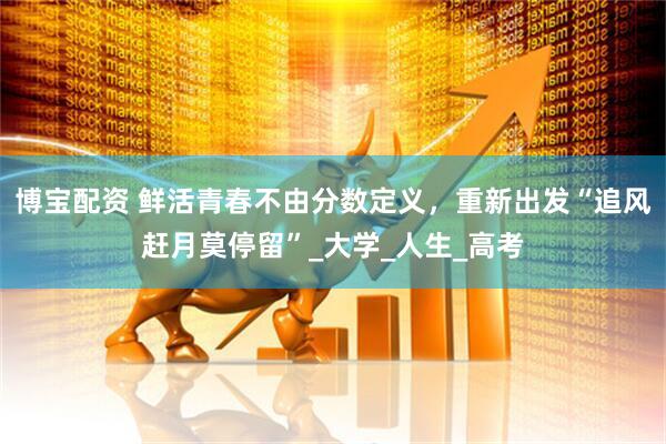 博宝配资 鲜活青春不由分数定义，重新出发“追风赶月莫停留”_大学_人生_高考