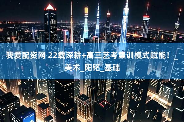 我爱配资网 22载深耕+高三艺考集训模式赋能！_美术_阳铭_基础