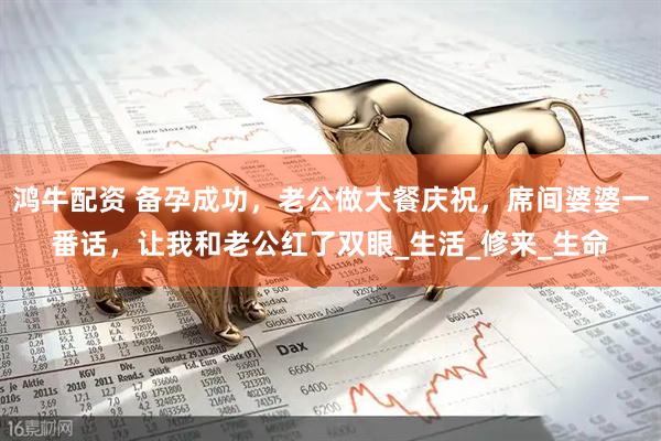 鸿牛配资 备孕成功，老公做大餐庆祝，席间婆婆一番话，让我和老公红了双眼_生活_修来_生命