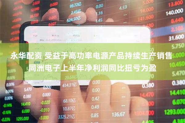 永华配资 受益于高功率电源产品持续生产销售 同洲电子上半年净利润同比扭亏为盈
