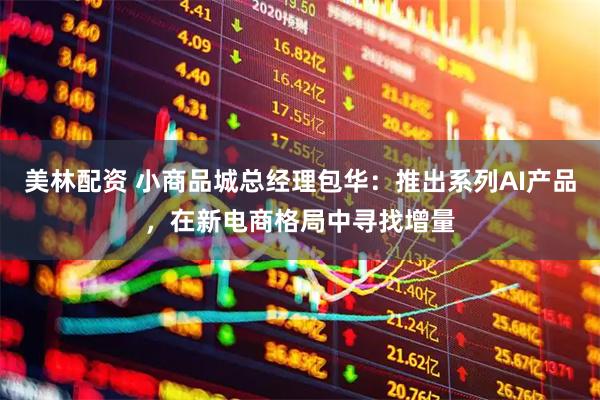美林配资 小商品城总经理包华：推出系列AI产品，在新电商格局中寻找增量