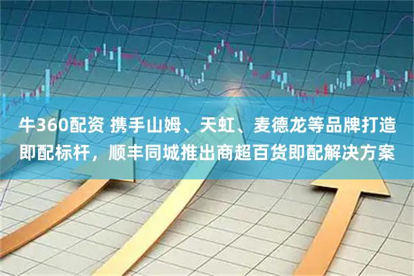 牛360配资 携手山姆、天虹、麦德龙等品牌打造即配标杆，顺丰同城推出商超百货即配解决方案