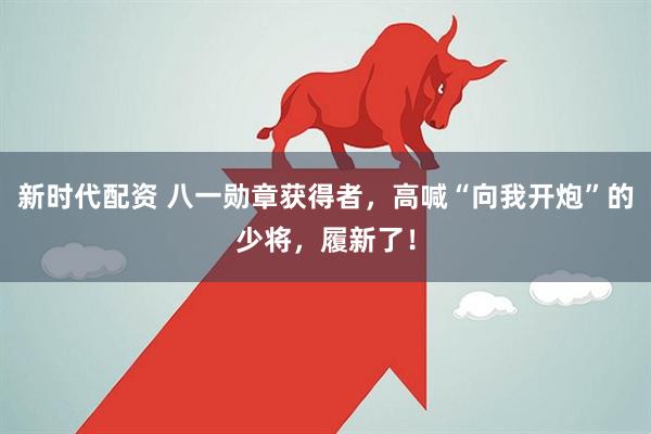 新时代配资 八一勋章获得者，高喊“向我开炮”的少将，履新了！