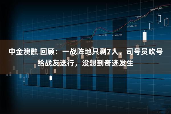 中金澳融 回顾：一战阵地只剩7人，司号员吹号给战友送行，没想到奇迹发生
