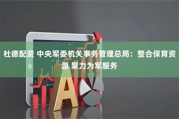 杜德配资 中央军委机关事务管理总局：整合保育资源 聚力为军服务