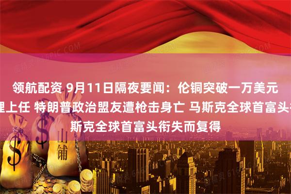 领航配资 9月11日隔夜要闻：伦铜突破一万美元 法国新总理上任 特朗普政治盟友遭枪击身亡 马斯克全球首富头衔失而复得