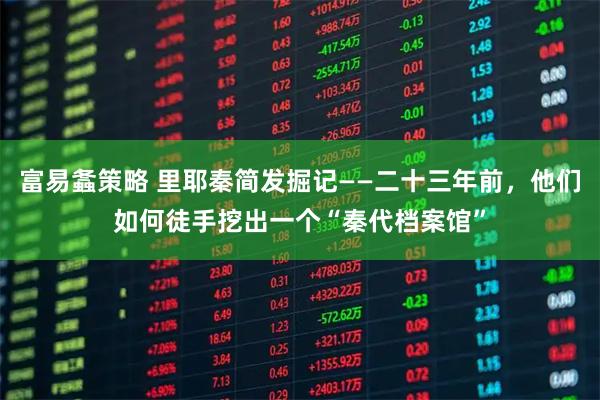 富易螽策略 里耶秦简发掘记——二十三年前，他们如何徒手挖出一个“秦代档案馆”