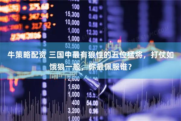 牛策略配资 三国中最有狼性的五位猛将，打仗如饿狼一般，你最佩服谁？