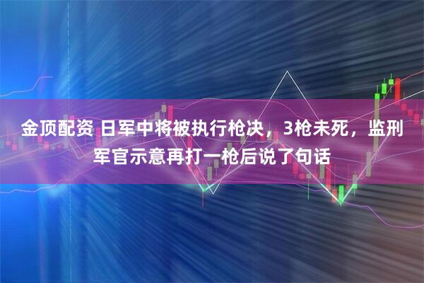 金顶配资 日军中将被执行枪决，3枪未死，监刑军官示意再打一枪后说了句话