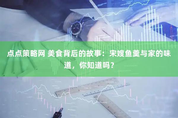 点点策略网 美食背后的故事：宋嫂鱼羹与家的味道，你知道吗？