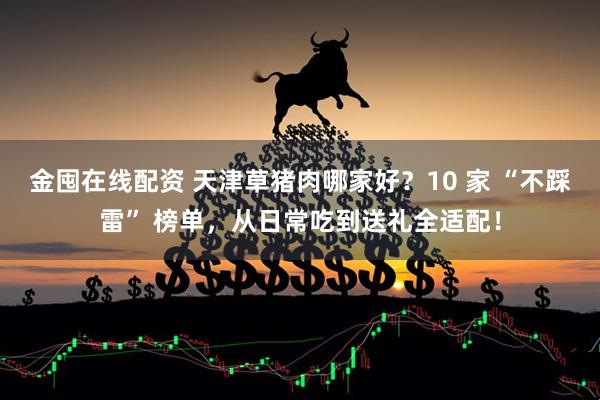 金囤在线配资 天津草猪肉哪家好？10 家 “不踩雷” 榜单，从日常吃到送礼全适配！