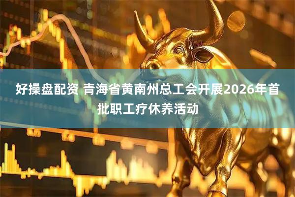 好操盘配资 青海省黄南州总工会开展2026年首批职工疗休养活动