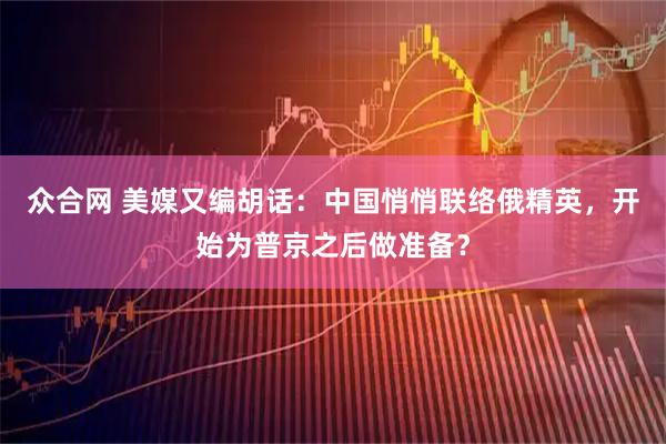 众合网 美媒又编胡话：中国悄悄联络俄精英，开始为普京之后做准备？